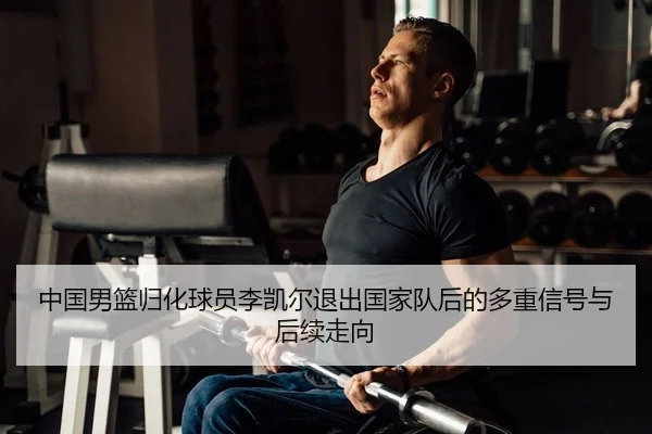 中国男篮归化球员李凯尔退出国家队后的多重信号与后续走向